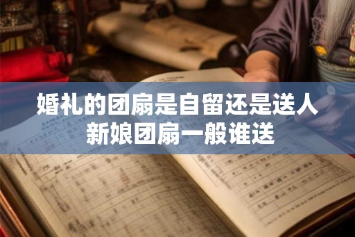 婚礼的团扇是自留还是送人 新娘团扇一般谁送 婚礼的团扇是自留还是送人 新娘团扇一般谁送