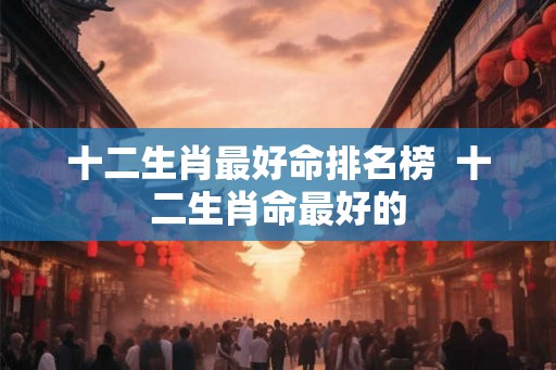 十二生肖最好命排名榜  十二生肖命最好的