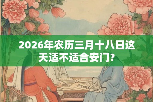 2026年农历三月十八日这天适不适合安门？