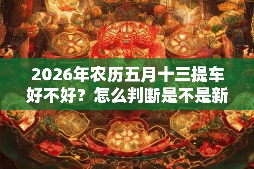 2026年农历五月十三提车好不好？怎么判断是不是新车？