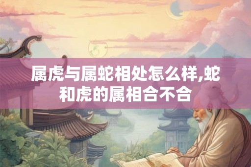 属虎与属蛇相处怎么样,蛇和虎的属相合不合 属虎与属蛇相处怎么样,蛇和虎的属相合不合
