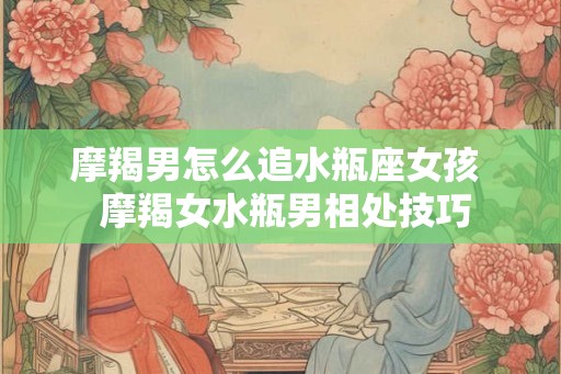 摩羯男怎么追水瓶座女孩  摩羯女水瓶男相处技巧