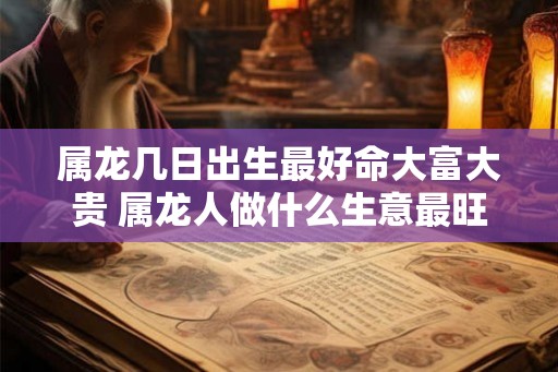 属龙几日出生最好命大富大贵 属龙人做什么生意最旺 属龙几日出生最好命大富大贵 属龙人做什么生意最旺