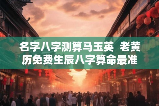 名字八字测算马玉英  老黄历免费生辰八字算命最准