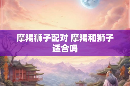 摩羯狮子配对 摩羯和狮子适合吗
