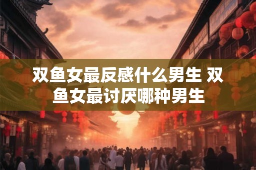 双鱼女最反感什么男生 双鱼女最讨厌哪种男生