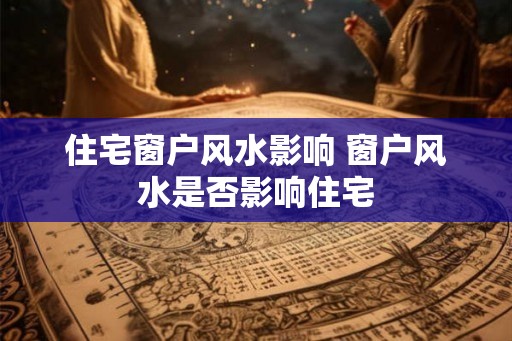 住宅窗户风水影响 窗户风水是否影响住宅 住宅窗户风水影响 窗户风水是否影响住宅