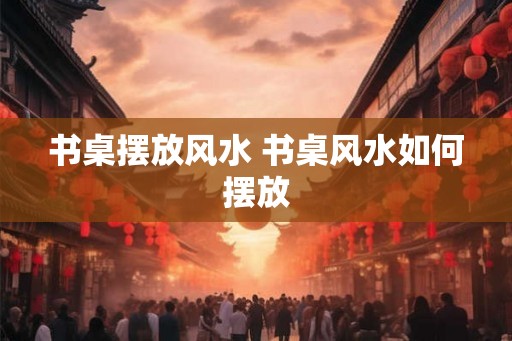 书桌摆放风水 书桌风水如何摆放