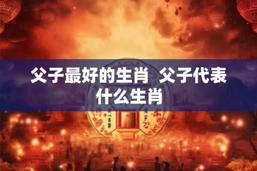 父子最好的生肖  父子代表什么生肖