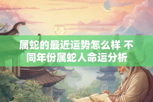 属蛇的最近运势怎么样 不同年份属蛇人命运分析