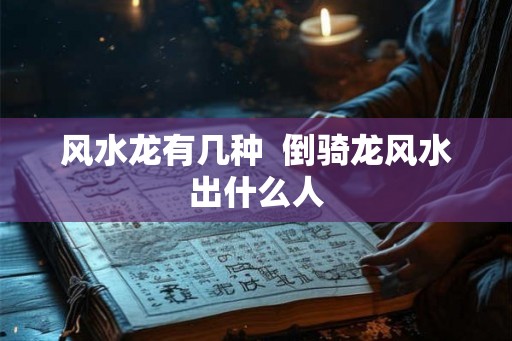 风水龙有几种  倒骑龙风水出什么人