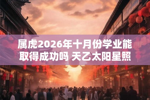 属虎2026年十月份学业能取得成功吗 天乙太阳星照拂