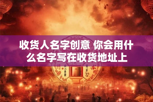收货人名字创意 你会用什么名字写在收货地址上