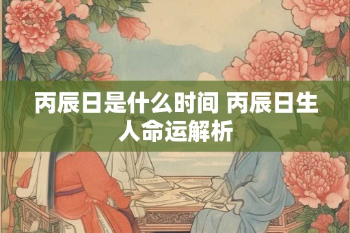 丙辰日是什么时间 丙辰日生人命运解析