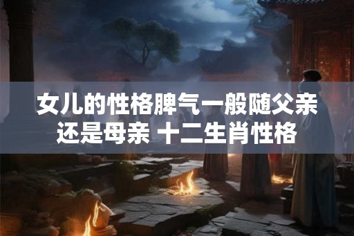 女儿的性格脾气一般随父亲还是母亲 十二生肖性格