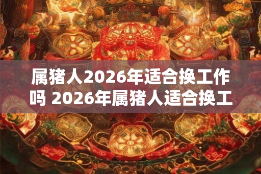 属猪人2026年适合换工作吗 2026年属猪人适合换工作吗
