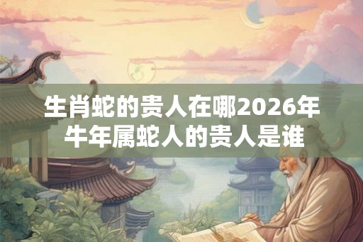 生肖蛇的贵人在哪2026年 牛年属蛇人的贵人是谁