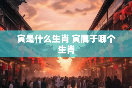 寅是什么生肖 寅属于哪个生肖