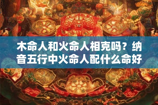 木命人和火命人相克吗？纳音五行中火命人配什么命好？