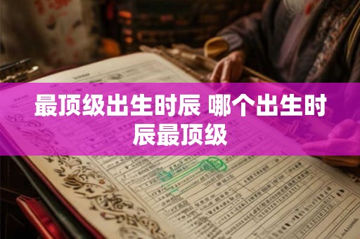 最顶级出生时辰 哪个出生时辰最顶级