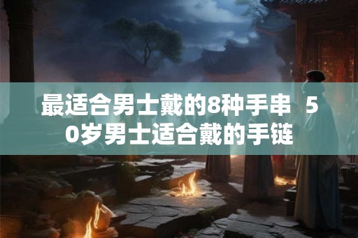 最适合男士戴的8种手串  50岁男士适合戴的手链