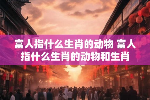 富人指什么生肖的动物 富人指什么生肖的动物和生肖