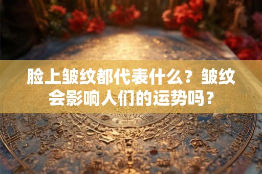 脸上皱纹都代表什么？皱纹会影响人们的运势吗？