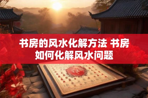 书房的风水化解方法 书房如何化解风水问题 书房的风水化解方法 书房如何化解风水问题
