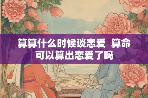 算算什么时候谈恋爱  算命可以算出恋爱了吗