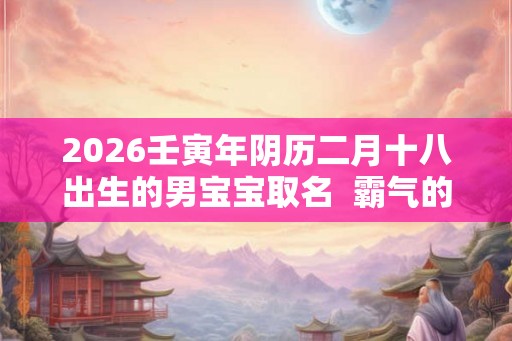 2026壬寅年阴历二月十八出生的男宝宝取名  霸气的名字