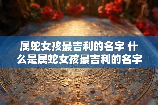 属蛇女孩最吉利的名字 什么是属蛇女孩最吉利的名字