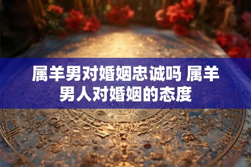 属羊男对婚姻忠诚吗 属羊男人对婚姻的态度