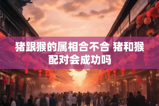 猪跟猴的属相合不合 猪和猴配对会成功吗