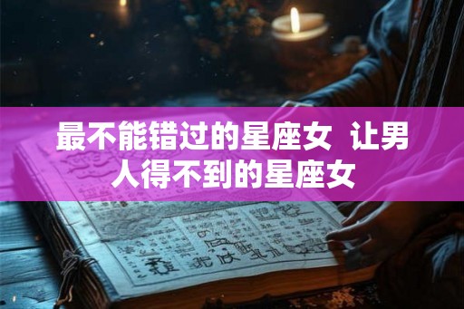 最不能错过的星座女  让男人得不到的星座女