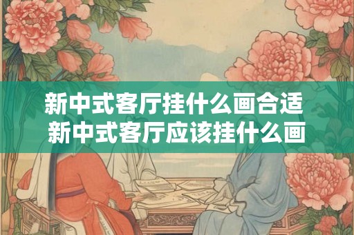 新中式客厅挂什么画合适 新中式客厅应该挂什么画 新中式客厅挂什么画合适 新中式客厅应该挂什么画