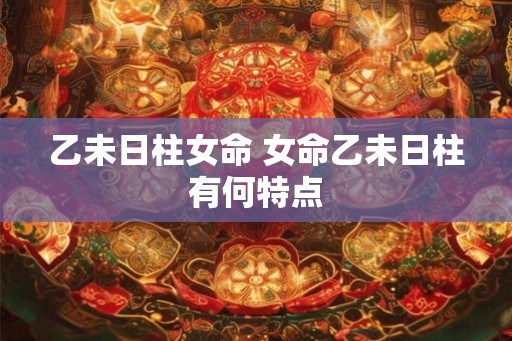 乙未日柱女命 女命乙未日柱有何特点