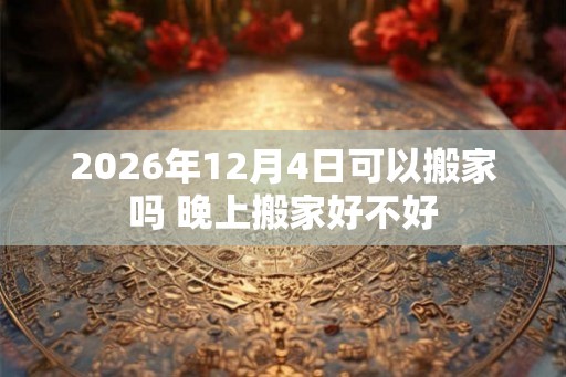 2026年12月4日可以搬家吗 晚上搬家好不好 2026年12月4日可以搬家吗 晚上搬家好不好