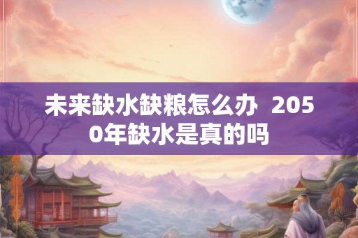 未来缺水缺粮怎么办  2050年缺水是真的吗