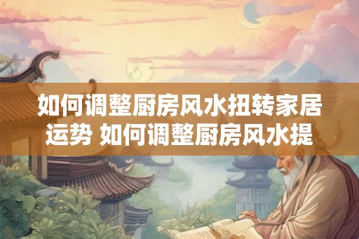 如何调整厨房风水扭转家居运势 如何调整厨房风水提升家运