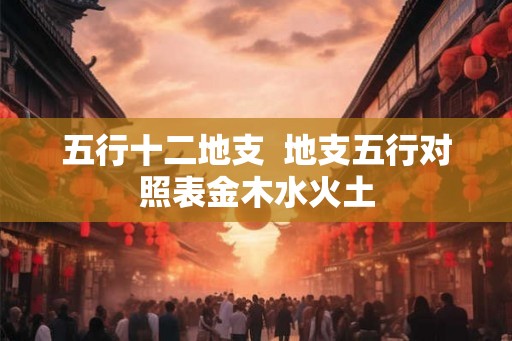 五行十二地支 地支五行对照表金木水火土 五行十二地支 地支五行对照表金木水火土