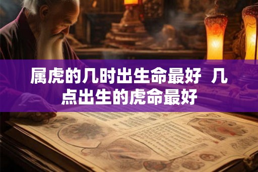 属虎的几时出生命最好 几点出生的虎命最好 属虎的几时出生命最好 几点出生的虎命最好