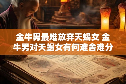 金牛男最难放弃天蝎女 金牛男对天蝎女有何难舍难分