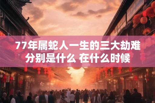 77年属蛇人一生的三大劫难分别是什么 在什么时候