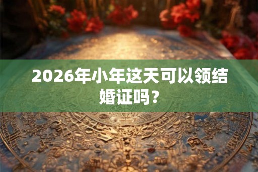 2026年小年这天可以领结婚证吗？