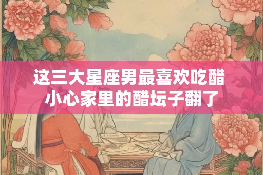 这三大星座男最喜欢吃醋 小心家里的醋坛子翻了