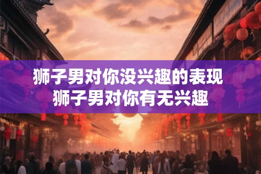 狮子男对你没兴趣的表现 狮子男对你有无兴趣