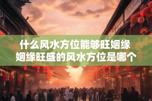 什么风水方位能够旺姻缘 姻缘旺盛的风水方位是哪个