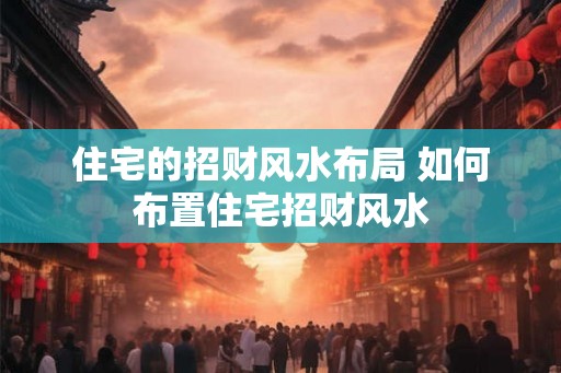 住宅的招财风水布局 如何布置住宅招财风水