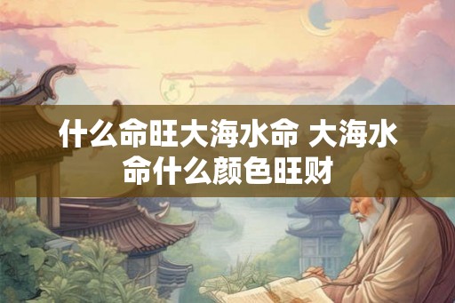 什么命旺大海水命 大海水命什么颜色旺财