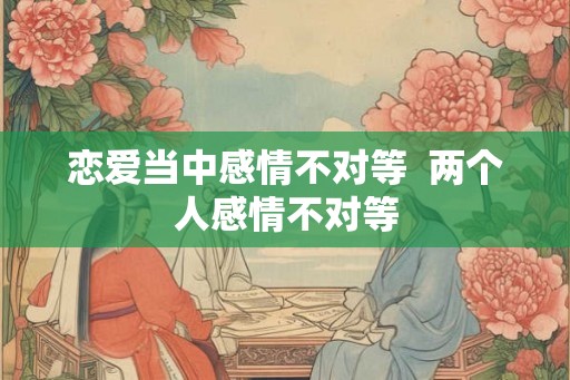 恋爱当中感情不对等  两个人感情不对等